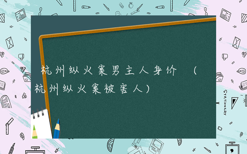 杭州纵火案男主人身价 (杭州纵火案被害人)